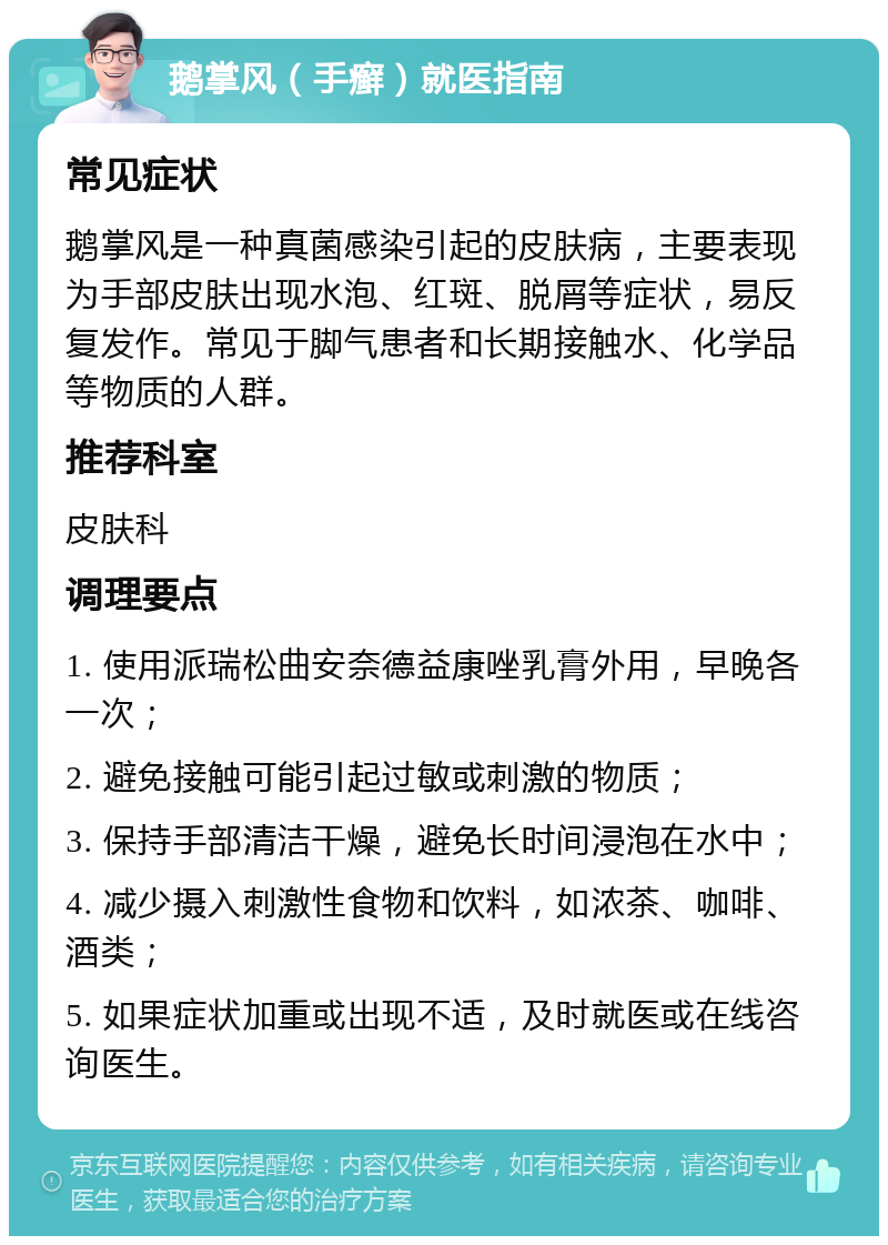 鹅掌风（手癣）就医指南 常见症状 鹅掌风是一种真菌感染引起的皮肤病，主要表现为手部皮肤出现水泡、红斑、脱屑等症状，易反复发作。常见于脚气患者和长期接触水、化学品等物质的人群。 推荐科室 皮肤科 调理要点 1. 使用派瑞松曲安奈德益康唑乳膏外用，早晚各一次； 2. 避免接触可能引起过敏或刺激的物质； 3. 保持手部清洁干燥，避免长时间浸泡在水中； 4. 减少摄入刺激性食物和饮料，如浓茶、咖啡、酒类； 5. 如果症状加重或出现不适，及时就医或在线咨询医生。