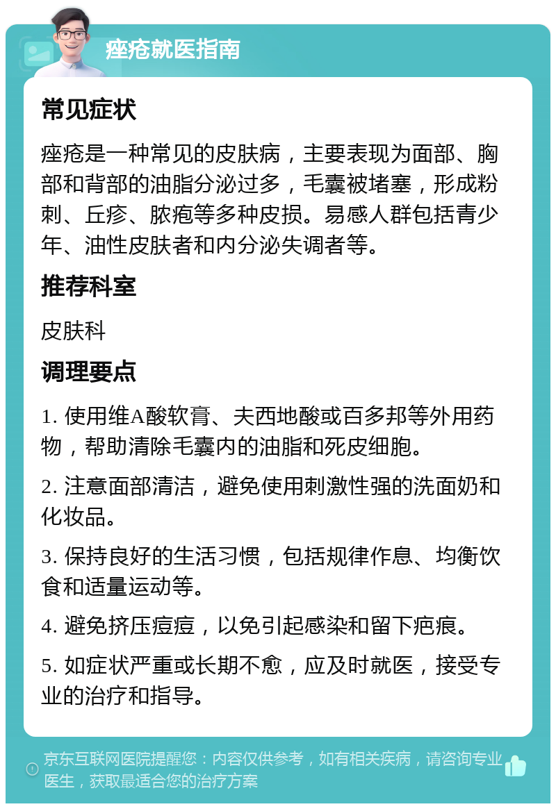 痤疮就医指南 常见症状 痤疮是一种常见的皮肤病，主要表现为面部、胸部和背部的油脂分泌过多，毛囊被堵塞，形成粉刺、丘疹、脓疱等多种皮损。易感人群包括青少年、油性皮肤者和内分泌失调者等。 推荐科室 皮肤科 调理要点 1. 使用维A酸软膏、夫西地酸或百多邦等外用药物，帮助清除毛囊内的油脂和死皮细胞。 2. 注意面部清洁，避免使用刺激性强的洗面奶和化妆品。 3. 保持良好的生活习惯，包括规律作息、均衡饮食和适量运动等。 4. 避免挤压痘痘，以免引起感染和留下疤痕。 5. 如症状严重或长期不愈，应及时就医，接受专业的治疗和指导。