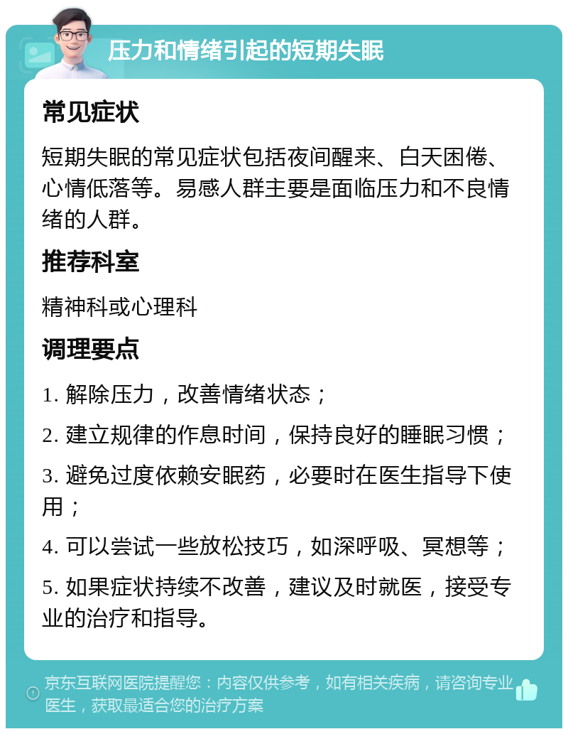 压力和情绪引起的短期失眠 常见症状 短期失眠的常见症状包括夜间醒来、白天困倦、心情低落等。易感人群主要是面临压力和不良情绪的人群。 推荐科室 精神科或心理科 调理要点 1. 解除压力，改善情绪状态； 2. 建立规律的作息时间，保持良好的睡眠习惯； 3. 避免过度依赖安眠药，必要时在医生指导下使用； 4. 可以尝试一些放松技巧，如深呼吸、冥想等； 5. 如果症状持续不改善，建议及时就医，接受专业的治疗和指导。