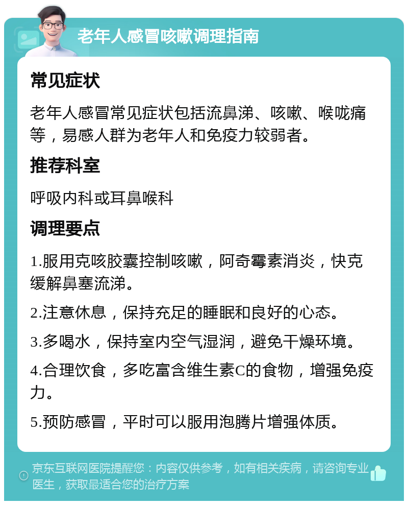 老年人感冒咳嗽调理指南 常见症状 老年人感冒常见症状包括流鼻涕、咳嗽、喉咙痛等，易感人群为老年人和免疫力较弱者。 推荐科室 呼吸内科或耳鼻喉科 调理要点 1.服用克咳胶囊控制咳嗽，阿奇霉素消炎，快克缓解鼻塞流涕。 2.注意休息，保持充足的睡眠和良好的心态。 3.多喝水，保持室内空气湿润，避免干燥环境。 4.合理饮食，多吃富含维生素C的食物，增强免疫力。 5.预防感冒，平时可以服用泡腾片增强体质。