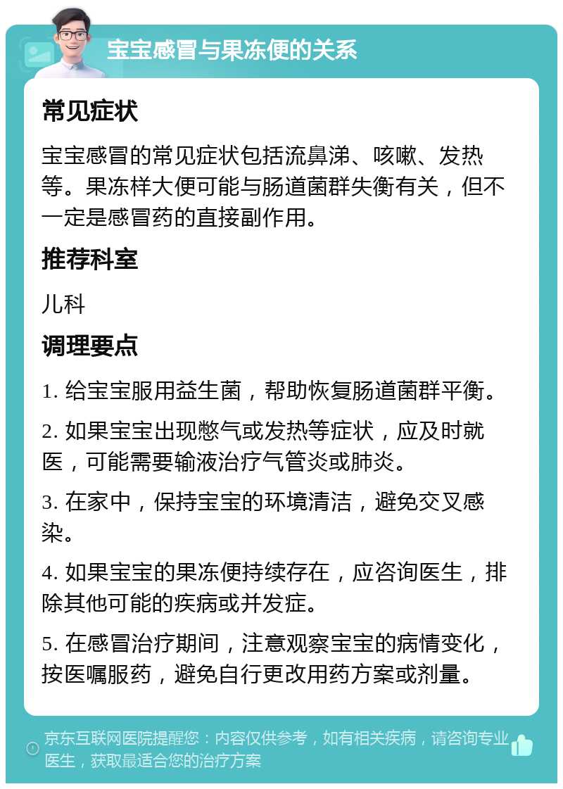 宝宝感冒与果冻便的关系 常见症状 宝宝感冒的常见症状包括流鼻涕、咳嗽、发热等。果冻样大便可能与肠道菌群失衡有关，但不一定是感冒药的直接副作用。 推荐科室 儿科 调理要点 1. 给宝宝服用益生菌，帮助恢复肠道菌群平衡。 2. 如果宝宝出现憋气或发热等症状，应及时就医，可能需要输液治疗气管炎或肺炎。 3. 在家中，保持宝宝的环境清洁，避免交叉感染。 4. 如果宝宝的果冻便持续存在，应咨询医生，排除其他可能的疾病或并发症。 5. 在感冒治疗期间，注意观察宝宝的病情变化，按医嘱服药，避免自行更改用药方案或剂量。