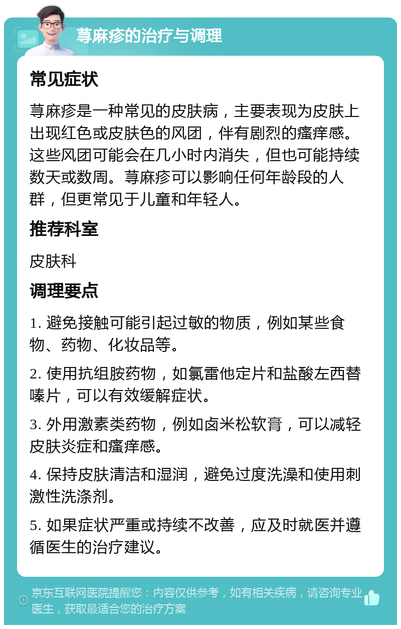 荨麻疹的治疗与调理 常见症状 荨麻疹是一种常见的皮肤病，主要表现为皮肤上出现红色或皮肤色的风团，伴有剧烈的瘙痒感。这些风团可能会在几小时内消失，但也可能持续数天或数周。荨麻疹可以影响任何年龄段的人群，但更常见于儿童和年轻人。 推荐科室 皮肤科 调理要点 1. 避免接触可能引起过敏的物质，例如某些食物、药物、化妆品等。 2. 使用抗组胺药物，如氯雷他定片和盐酸左西替嗪片，可以有效缓解症状。 3. 外用激素类药物，例如卤米松软膏，可以减轻皮肤炎症和瘙痒感。 4. 保持皮肤清洁和湿润，避免过度洗澡和使用刺激性洗涤剂。 5. 如果症状严重或持续不改善，应及时就医并遵循医生的治疗建议。