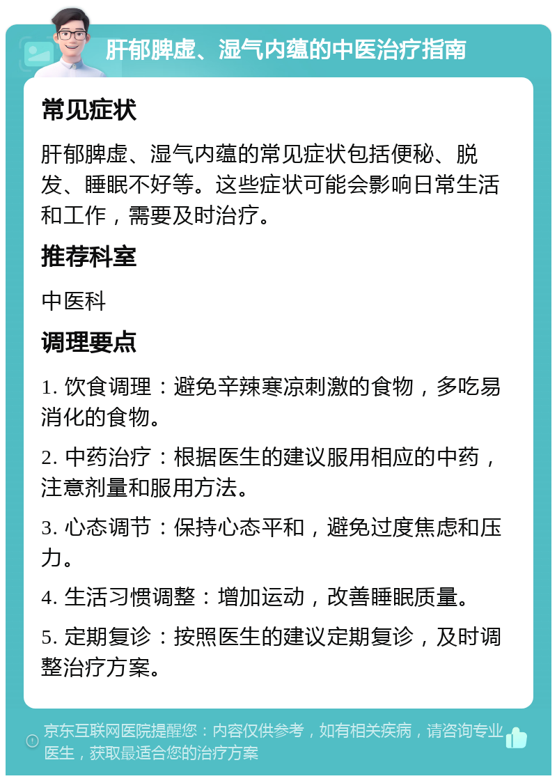 肝郁脾虚、湿气内蕴的中医治疗指南 常见症状 肝郁脾虚、湿气内蕴的常见症状包括便秘、脱发、睡眠不好等。这些症状可能会影响日常生活和工作，需要及时治疗。 推荐科室 中医科 调理要点 1. 饮食调理：避免辛辣寒凉刺激的食物，多吃易消化的食物。 2. 中药治疗：根据医生的建议服用相应的中药，注意剂量和服用方法。 3. 心态调节：保持心态平和，避免过度焦虑和压力。 4. 生活习惯调整：增加运动，改善睡眠质量。 5. 定期复诊：按照医生的建议定期复诊，及时调整治疗方案。