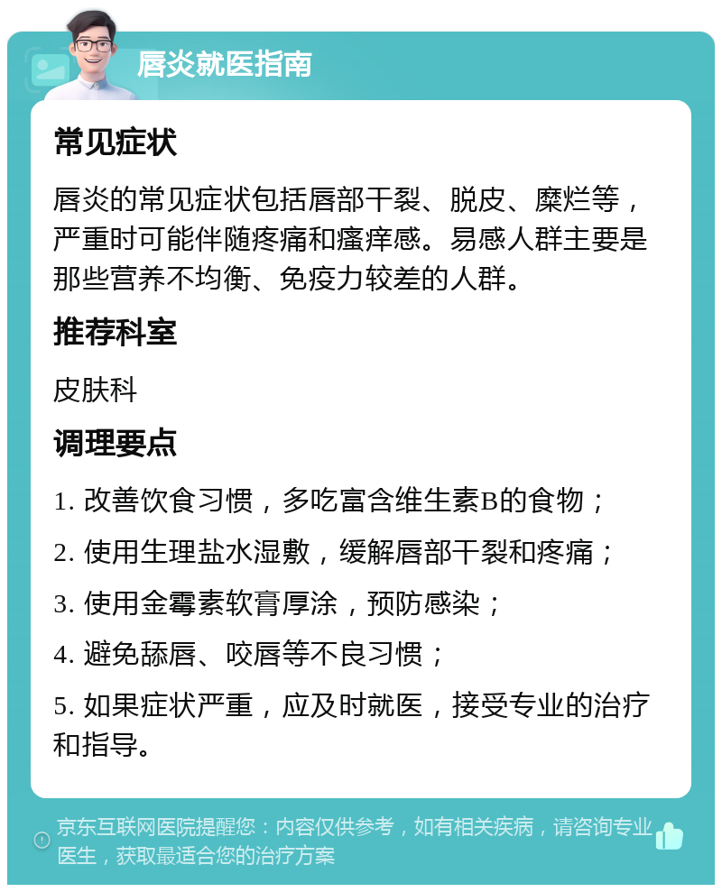 唇炎就医指南 常见症状 唇炎的常见症状包括唇部干裂、脱皮、糜烂等，严重时可能伴随疼痛和瘙痒感。易感人群主要是那些营养不均衡、免疫力较差的人群。 推荐科室 皮肤科 调理要点 1. 改善饮食习惯，多吃富含维生素B的食物； 2. 使用生理盐水湿敷，缓解唇部干裂和疼痛； 3. 使用金霉素软膏厚涂，预防感染； 4. 避免舔唇、咬唇等不良习惯； 5. 如果症状严重，应及时就医，接受专业的治疗和指导。