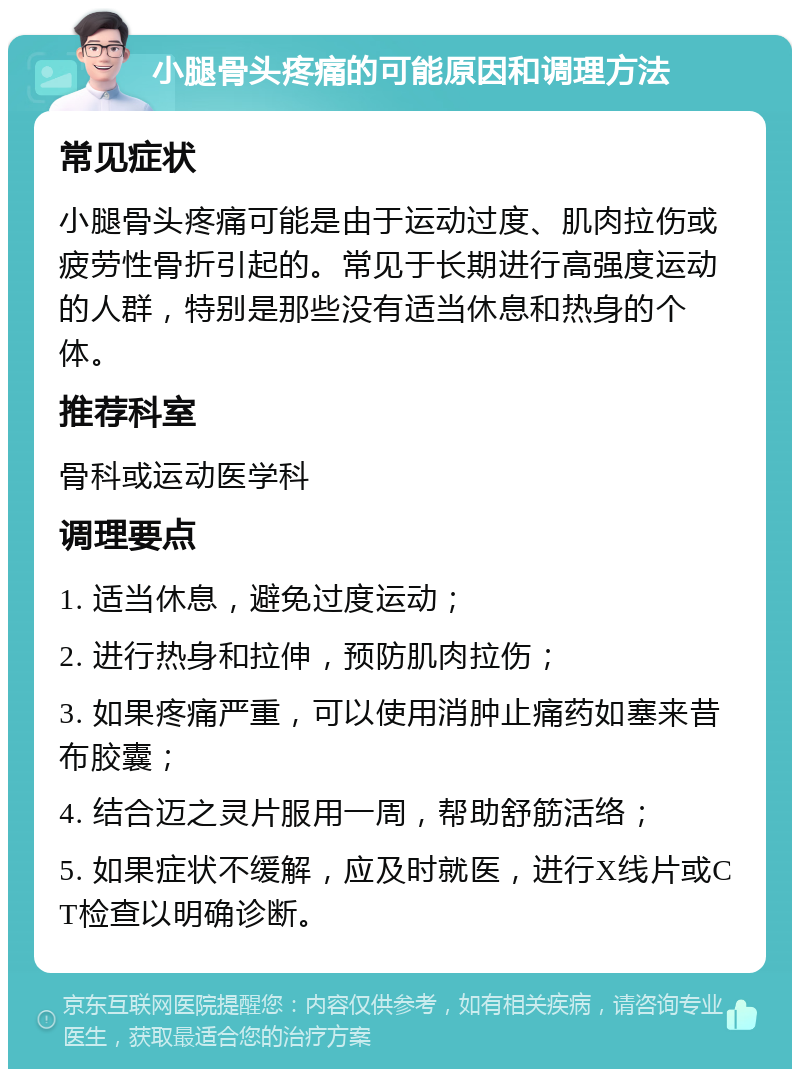 小腿骨头疼痛的可能原因和调理方法 常见症状 小腿骨头疼痛可能是由于运动过度、肌肉拉伤或疲劳性骨折引起的。常见于长期进行高强度运动的人群，特别是那些没有适当休息和热身的个体。 推荐科室 骨科或运动医学科 调理要点 1. 适当休息，避免过度运动； 2. 进行热身和拉伸，预防肌肉拉伤； 3. 如果疼痛严重，可以使用消肿止痛药如塞来昔布胶囊； 4. 结合迈之灵片服用一周，帮助舒筋活络； 5. 如果症状不缓解，应及时就医，进行X线片或CT检查以明确诊断。