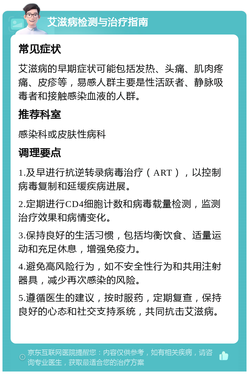 艾滋病检测与治疗指南 常见症状 艾滋病的早期症状可能包括发热、头痛、肌肉疼痛、皮疹等，易感人群主要是性活跃者、静脉吸毒者和接触感染血液的人群。 推荐科室 感染科或皮肤性病科 调理要点 1.及早进行抗逆转录病毒治疗（ART），以控制病毒复制和延缓疾病进展。 2.定期进行CD4细胞计数和病毒载量检测，监测治疗效果和病情变化。 3.保持良好的生活习惯，包括均衡饮食、适量运动和充足休息，增强免疫力。 4.避免高风险行为，如不安全性行为和共用注射器具，减少再次感染的风险。 5.遵循医生的建议，按时服药，定期复查，保持良好的心态和社交支持系统，共同抗击艾滋病。