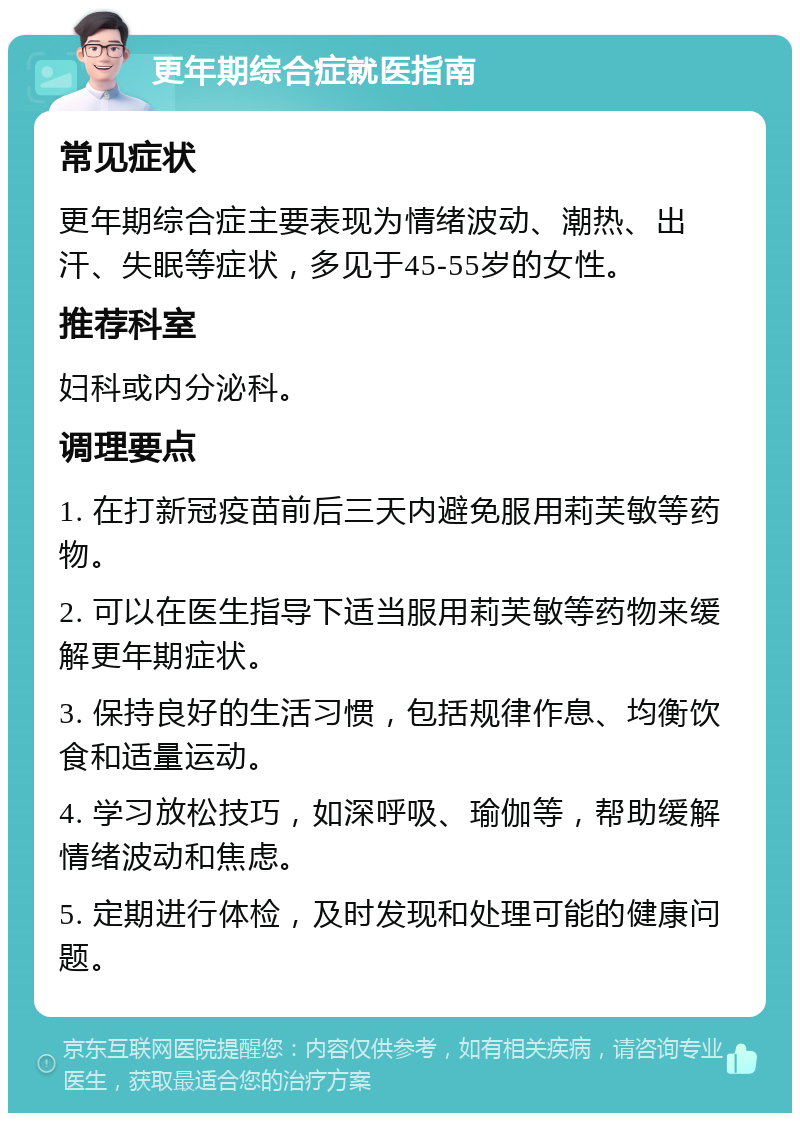 更年期综合症就医指南 常见症状 更年期综合症主要表现为情绪波动、潮热、出汗、失眠等症状，多见于45-55岁的女性。 推荐科室 妇科或内分泌科。 调理要点 1. 在打新冠疫苗前后三天内避免服用莉芙敏等药物。 2. 可以在医生指导下适当服用莉芙敏等药物来缓解更年期症状。 3. 保持良好的生活习惯，包括规律作息、均衡饮食和适量运动。 4. 学习放松技巧，如深呼吸、瑜伽等，帮助缓解情绪波动和焦虑。 5. 定期进行体检，及时发现和处理可能的健康问题。