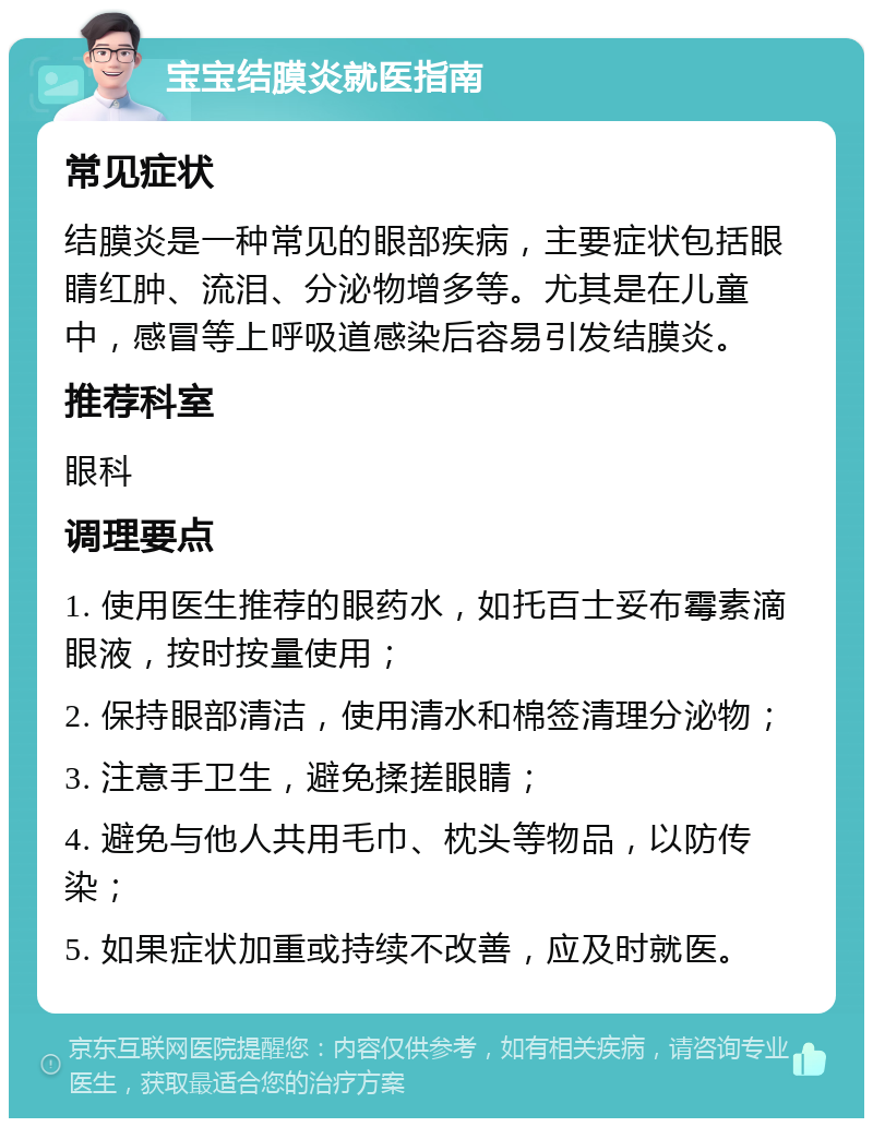 宝宝结膜炎就医指南 常见症状 结膜炎是一种常见的眼部疾病，主要症状包括眼睛红肿、流泪、分泌物增多等。尤其是在儿童中，感冒等上呼吸道感染后容易引发结膜炎。 推荐科室 眼科 调理要点 1. 使用医生推荐的眼药水，如托百士妥布霉素滴眼液，按时按量使用； 2. 保持眼部清洁，使用清水和棉签清理分泌物； 3. 注意手卫生，避免揉搓眼睛； 4. 避免与他人共用毛巾、枕头等物品，以防传染； 5. 如果症状加重或持续不改善，应及时就医。