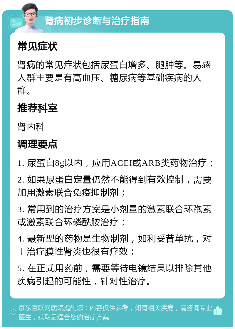 肾病初步诊断与治疗指南 常见症状 肾病的常见症状包括尿蛋白增多、腿肿等。易感人群主要是有高血压、糖尿病等基础疾病的人群。 推荐科室 肾内科 调理要点 1. 尿蛋白8g以内，应用ACEI或ARB类药物治疗； 2. 如果尿蛋白定量仍然不能得到有效控制，需要加用激素联合免疫抑制剂； 3. 常用到的治疗方案是小剂量的激素联合环孢素或激素联合环磷酰胺治疗； 4. 最新型的药物是生物制剂，如利妥昔单抗，对于治疗膜性肾炎也很有疗效； 5. 在正式用药前，需要等待电镜结果以排除其他疾病引起的可能性，针对性治疗。