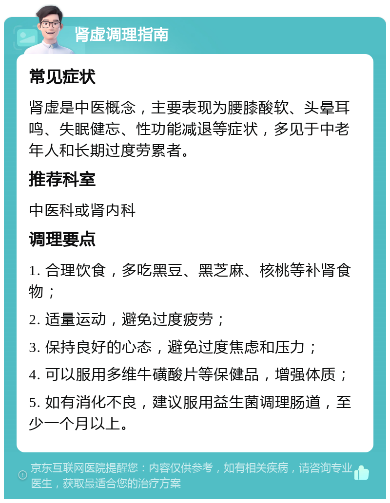 肾虚调理指南 常见症状 肾虚是中医概念，主要表现为腰膝酸软、头晕耳鸣、失眠健忘、性功能减退等症状，多见于中老年人和长期过度劳累者。 推荐科室 中医科或肾内科 调理要点 1. 合理饮食，多吃黑豆、黑芝麻、核桃等补肾食物； 2. 适量运动，避免过度疲劳； 3. 保持良好的心态，避免过度焦虑和压力； 4. 可以服用多维牛磺酸片等保健品，增强体质； 5. 如有消化不良，建议服用益生菌调理肠道，至少一个月以上。