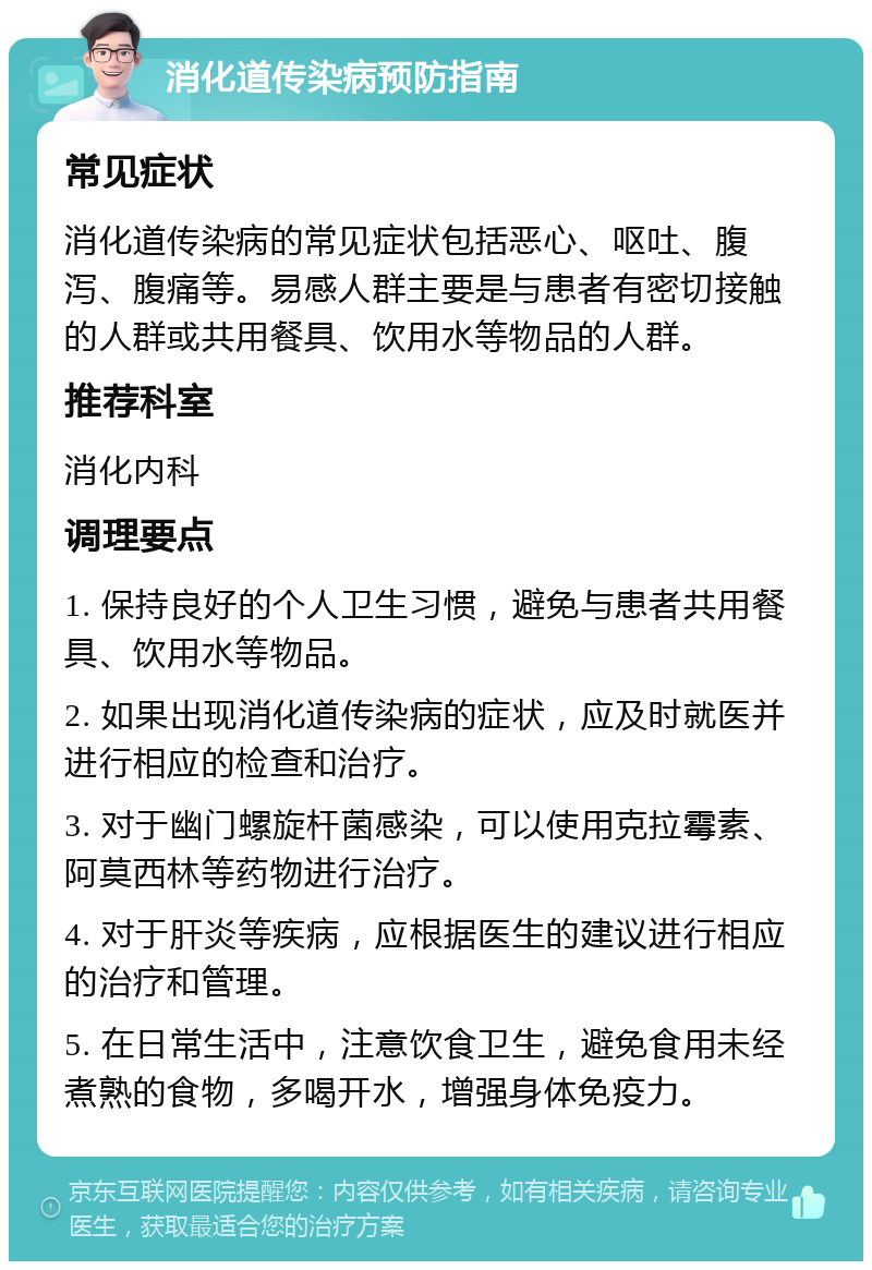 消化道传染病预防指南 常见症状 消化道传染病的常见症状包括恶心、呕吐、腹泻、腹痛等。易感人群主要是与患者有密切接触的人群或共用餐具、饮用水等物品的人群。 推荐科室 消化内科 调理要点 1. 保持良好的个人卫生习惯，避免与患者共用餐具、饮用水等物品。 2. 如果出现消化道传染病的症状，应及时就医并进行相应的检查和治疗。 3. 对于幽门螺旋杆菌感染，可以使用克拉霉素、阿莫西林等药物进行治疗。 4. 对于肝炎等疾病，应根据医生的建议进行相应的治疗和管理。 5. 在日常生活中，注意饮食卫生，避免食用未经煮熟的食物，多喝开水，增强身体免疫力。