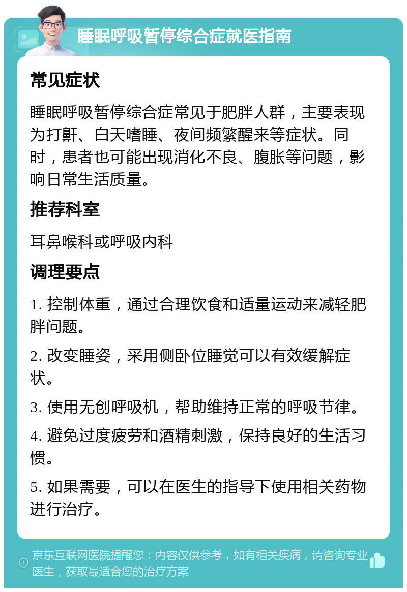 睡眠呼吸暂停综合症就医指南 常见症状 睡眠呼吸暂停综合症常见于肥胖人群，主要表现为打鼾、白天嗜睡、夜间频繁醒来等症状。同时，患者也可能出现消化不良、腹胀等问题，影响日常生活质量。 推荐科室 耳鼻喉科或呼吸内科 调理要点 1. 控制体重，通过合理饮食和适量运动来减轻肥胖问题。 2. 改变睡姿，采用侧卧位睡觉可以有效缓解症状。 3. 使用无创呼吸机，帮助维持正常的呼吸节律。 4. 避免过度疲劳和酒精刺激，保持良好的生活习惯。 5. 如果需要，可以在医生的指导下使用相关药物进行治疗。