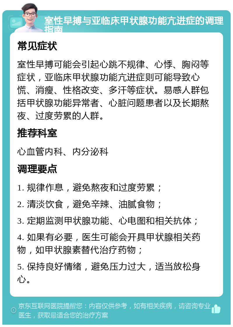 室性早搏与亚临床甲状腺功能亢进症的调理指南 常见症状 室性早搏可能会引起心跳不规律、心悸、胸闷等症状，亚临床甲状腺功能亢进症则可能导致心慌、消瘦、性格改变、多汗等症状。易感人群包括甲状腺功能异常者、心脏问题患者以及长期熬夜、过度劳累的人群。 推荐科室 心血管内科、内分泌科 调理要点 1. 规律作息，避免熬夜和过度劳累； 2. 清淡饮食，避免辛辣、油腻食物； 3. 定期监测甲状腺功能、心电图和相关抗体； 4. 如果有必要，医生可能会开具甲状腺相关药物，如甲状腺素替代治疗药物； 5. 保持良好情绪，避免压力过大，适当放松身心。