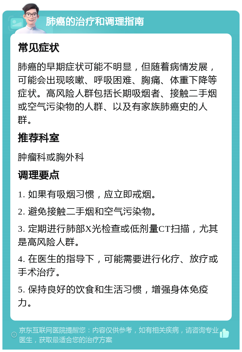 肺癌的治疗和调理指南 常见症状 肺癌的早期症状可能不明显，但随着病情发展，可能会出现咳嗽、呼吸困难、胸痛、体重下降等症状。高风险人群包括长期吸烟者、接触二手烟或空气污染物的人群、以及有家族肺癌史的人群。 推荐科室 肿瘤科或胸外科 调理要点 1. 如果有吸烟习惯，应立即戒烟。 2. 避免接触二手烟和空气污染物。 3. 定期进行肺部X光检查或低剂量CT扫描，尤其是高风险人群。 4. 在医生的指导下，可能需要进行化疗、放疗或手术治疗。 5. 保持良好的饮食和生活习惯，增强身体免疫力。