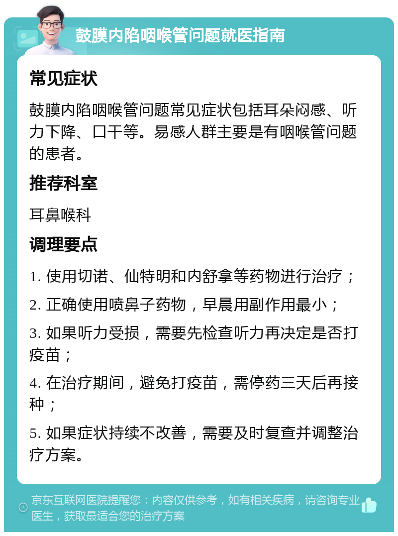 鼓膜内陷咽喉管问题就医指南 常见症状 鼓膜内陷咽喉管问题常见症状包括耳朵闷感、听力下降、口干等。易感人群主要是有咽喉管问题的患者。 推荐科室 耳鼻喉科 调理要点 1. 使用切诺、仙特明和内舒拿等药物进行治疗； 2. 正确使用喷鼻子药物，早晨用副作用最小； 3. 如果听力受损，需要先检查听力再决定是否打疫苗； 4. 在治疗期间，避免打疫苗，需停药三天后再接种； 5. 如果症状持续不改善，需要及时复查并调整治疗方案。