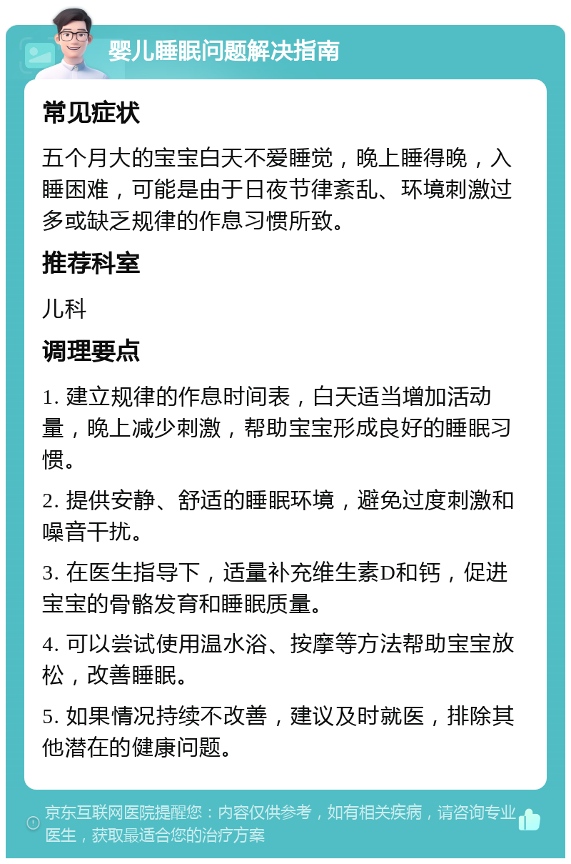 婴儿睡眠问题解决指南 常见症状 五个月大的宝宝白天不爱睡觉，晚上睡得晚，入睡困难，可能是由于日夜节律紊乱、环境刺激过多或缺乏规律的作息习惯所致。 推荐科室 儿科 调理要点 1. 建立规律的作息时间表，白天适当增加活动量，晚上减少刺激，帮助宝宝形成良好的睡眠习惯。 2. 提供安静、舒适的睡眠环境，避免过度刺激和噪音干扰。 3. 在医生指导下，适量补充维生素D和钙，促进宝宝的骨骼发育和睡眠质量。 4. 可以尝试使用温水浴、按摩等方法帮助宝宝放松，改善睡眠。 5. 如果情况持续不改善，建议及时就医，排除其他潜在的健康问题。