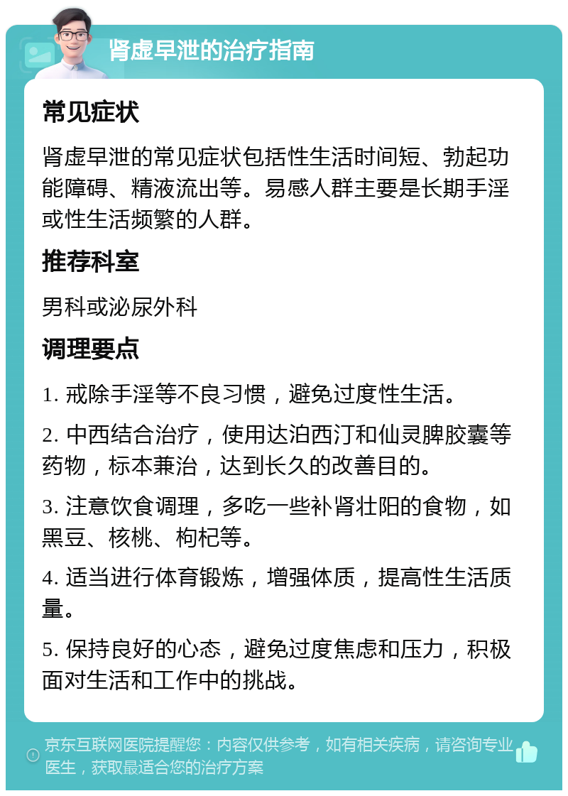 肾虚早泄的治疗指南 常见症状 肾虚早泄的常见症状包括性生活时间短、勃起功能障碍、精液流出等。易感人群主要是长期手淫或性生活频繁的人群。 推荐科室 男科或泌尿外科 调理要点 1. 戒除手淫等不良习惯，避免过度性生活。 2. 中西结合治疗，使用达泊西汀和仙灵脾胶囊等药物，标本兼治，达到长久的改善目的。 3. 注意饮食调理，多吃一些补肾壮阳的食物，如黑豆、核桃、枸杞等。 4. 适当进行体育锻炼，增强体质，提高性生活质量。 5. 保持良好的心态，避免过度焦虑和压力，积极面对生活和工作中的挑战。