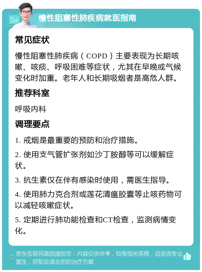 慢性阻塞性肺疾病就医指南 常见症状 慢性阻塞性肺疾病（COPD）主要表现为长期咳嗽、咳痰、呼吸困难等症状，尤其在早晚或气候变化时加重。老年人和长期吸烟者是高危人群。 推荐科室 呼吸内科 调理要点 1. 戒烟是最重要的预防和治疗措施。 2. 使用支气管扩张剂如沙丁胺醇等可以缓解症状。 3. 抗生素仅在伴有感染时使用，需医生指导。 4. 使用肺力克合剂或莲花清瘟胶囊等止咳药物可以减轻咳嗽症状。 5. 定期进行肺功能检查和CT检查，监测病情变化。