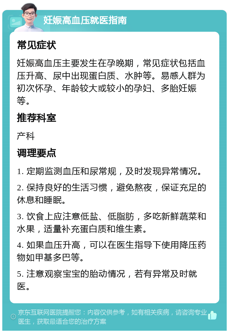 妊娠高血压就医指南 常见症状 妊娠高血压主要发生在孕晚期，常见症状包括血压升高、尿中出现蛋白质、水肿等。易感人群为初次怀孕、年龄较大或较小的孕妇、多胎妊娠等。 推荐科室 产科 调理要点 1. 定期监测血压和尿常规，及时发现异常情况。 2. 保持良好的生活习惯，避免熬夜，保证充足的休息和睡眠。 3. 饮食上应注意低盐、低脂肪，多吃新鲜蔬菜和水果，适量补充蛋白质和维生素。 4. 如果血压升高，可以在医生指导下使用降压药物如甲基多巴等。 5. 注意观察宝宝的胎动情况，若有异常及时就医。