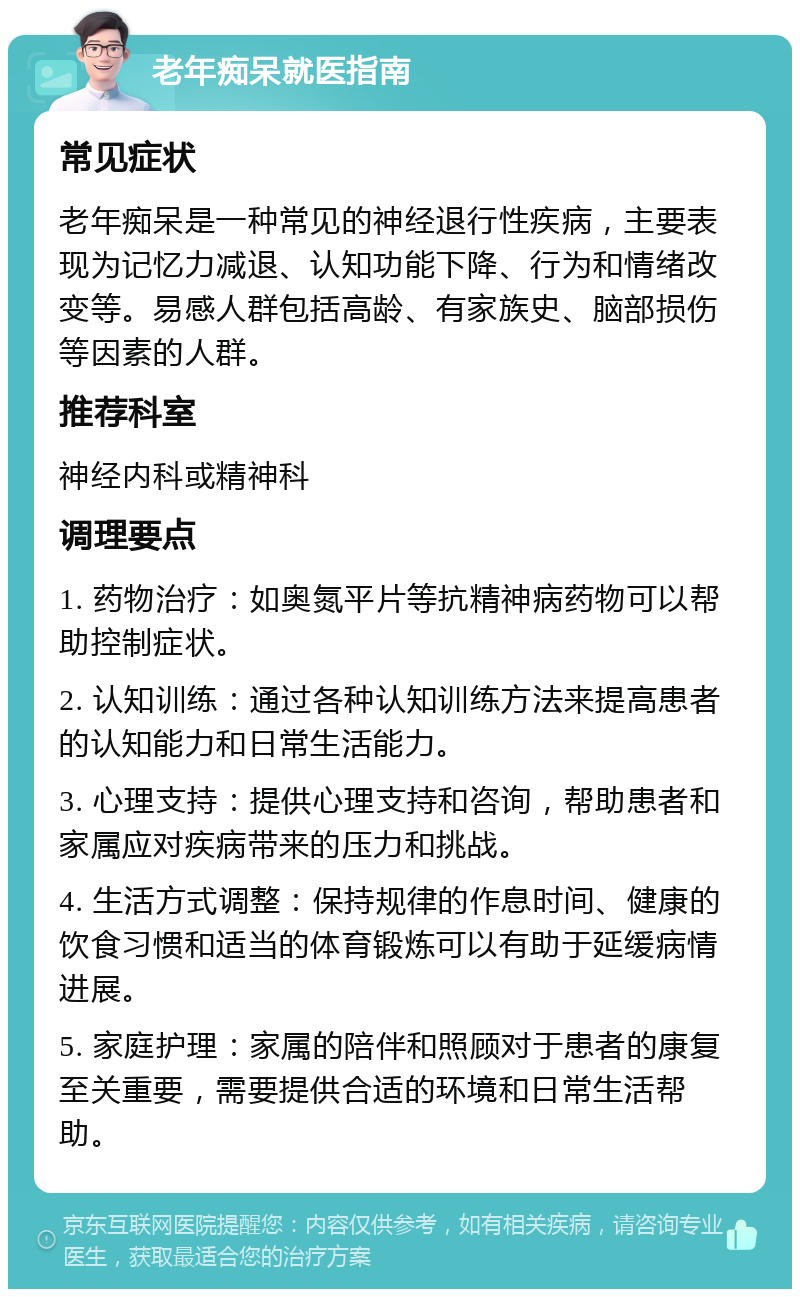 老年痴呆就医指南 常见症状 老年痴呆是一种常见的神经退行性疾病，主要表现为记忆力减退、认知功能下降、行为和情绪改变等。易感人群包括高龄、有家族史、脑部损伤等因素的人群。 推荐科室 神经内科或精神科 调理要点 1. 药物治疗：如奥氮平片等抗精神病药物可以帮助控制症状。 2. 认知训练：通过各种认知训练方法来提高患者的认知能力和日常生活能力。 3. 心理支持：提供心理支持和咨询，帮助患者和家属应对疾病带来的压力和挑战。 4. 生活方式调整：保持规律的作息时间、健康的饮食习惯和适当的体育锻炼可以有助于延缓病情进展。 5. 家庭护理：家属的陪伴和照顾对于患者的康复至关重要，需要提供合适的环境和日常生活帮助。