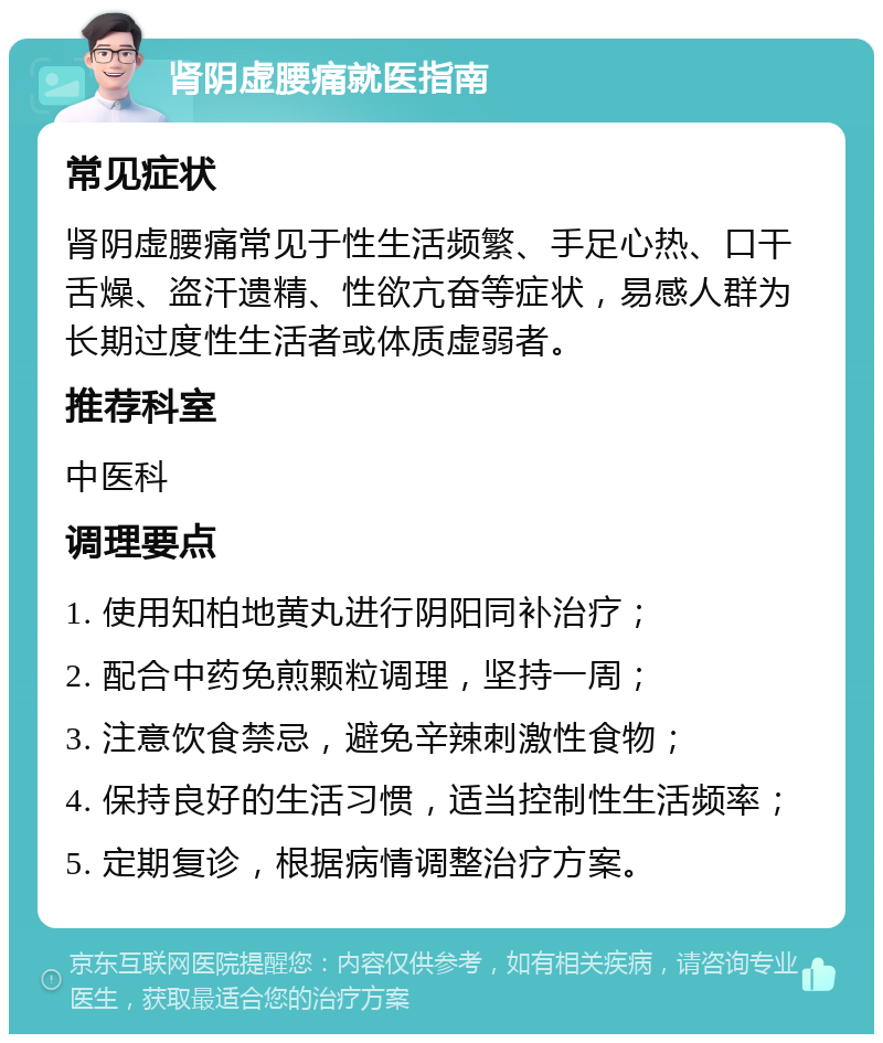 肾阴虚腰痛就医指南 常见症状 肾阴虚腰痛常见于性生活频繁、手足心热、口干舌燥、盗汗遗精、性欲亢奋等症状，易感人群为长期过度性生活者或体质虚弱者。 推荐科室 中医科 调理要点 1. 使用知柏地黄丸进行阴阳同补治疗； 2. 配合中药免煎颗粒调理，坚持一周； 3. 注意饮食禁忌，避免辛辣刺激性食物； 4. 保持良好的生活习惯，适当控制性生活频率； 5. 定期复诊，根据病情调整治疗方案。