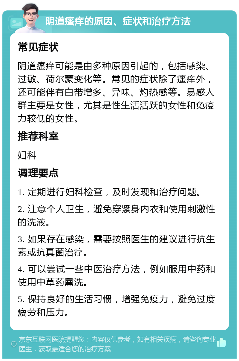 阴道瘙痒的原因、症状和治疗方法 常见症状 阴道瘙痒可能是由多种原因引起的，包括感染、过敏、荷尔蒙变化等。常见的症状除了瘙痒外，还可能伴有白带增多、异味、灼热感等。易感人群主要是女性，尤其是性生活活跃的女性和免疫力较低的女性。 推荐科室 妇科 调理要点 1. 定期进行妇科检查，及时发现和治疗问题。 2. 注意个人卫生，避免穿紧身内衣和使用刺激性的洗液。 3. 如果存在感染，需要按照医生的建议进行抗生素或抗真菌治疗。 4. 可以尝试一些中医治疗方法，例如服用中药和使用中草药熏洗。 5. 保持良好的生活习惯，增强免疫力，避免过度疲劳和压力。