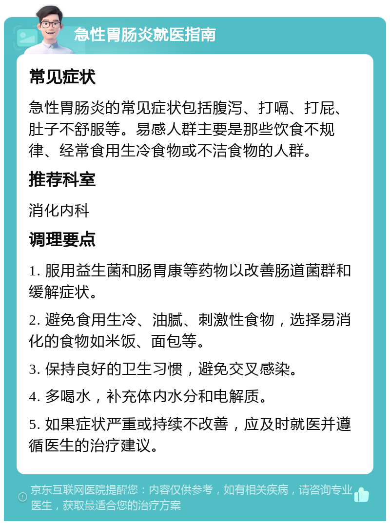 急性胃肠炎就医指南 常见症状 急性胃肠炎的常见症状包括腹泻、打嗝、打屁、肚子不舒服等。易感人群主要是那些饮食不规律、经常食用生冷食物或不洁食物的人群。 推荐科室 消化内科 调理要点 1. 服用益生菌和肠胃康等药物以改善肠道菌群和缓解症状。 2. 避免食用生冷、油腻、刺激性食物，选择易消化的食物如米饭、面包等。 3. 保持良好的卫生习惯，避免交叉感染。 4. 多喝水，补充体内水分和电解质。 5. 如果症状严重或持续不改善，应及时就医并遵循医生的治疗建议。