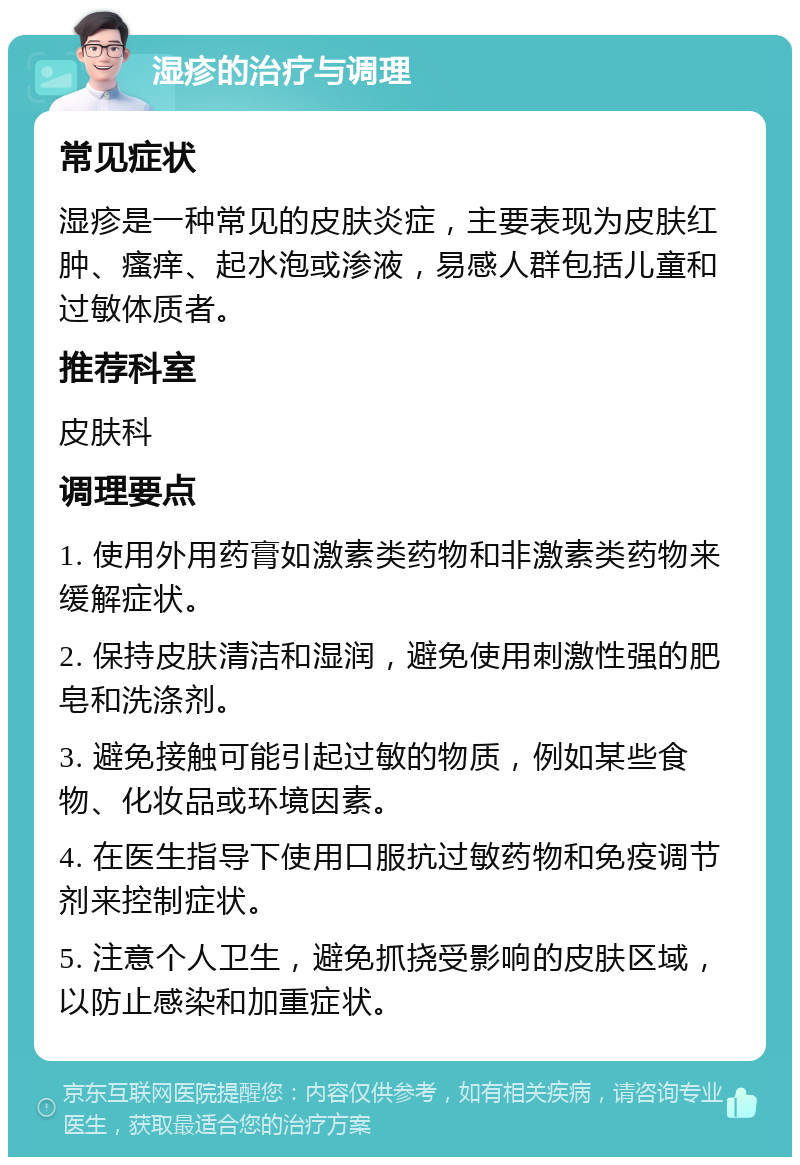 湿疹的治疗与调理 常见症状 湿疹是一种常见的皮肤炎症，主要表现为皮肤红肿、瘙痒、起水泡或渗液，易感人群包括儿童和过敏体质者。 推荐科室 皮肤科 调理要点 1. 使用外用药膏如激素类药物和非激素类药物来缓解症状。 2. 保持皮肤清洁和湿润，避免使用刺激性强的肥皂和洗涤剂。 3. 避免接触可能引起过敏的物质，例如某些食物、化妆品或环境因素。 4. 在医生指导下使用口服抗过敏药物和免疫调节剂来控制症状。 5. 注意个人卫生，避免抓挠受影响的皮肤区域，以防止感染和加重症状。