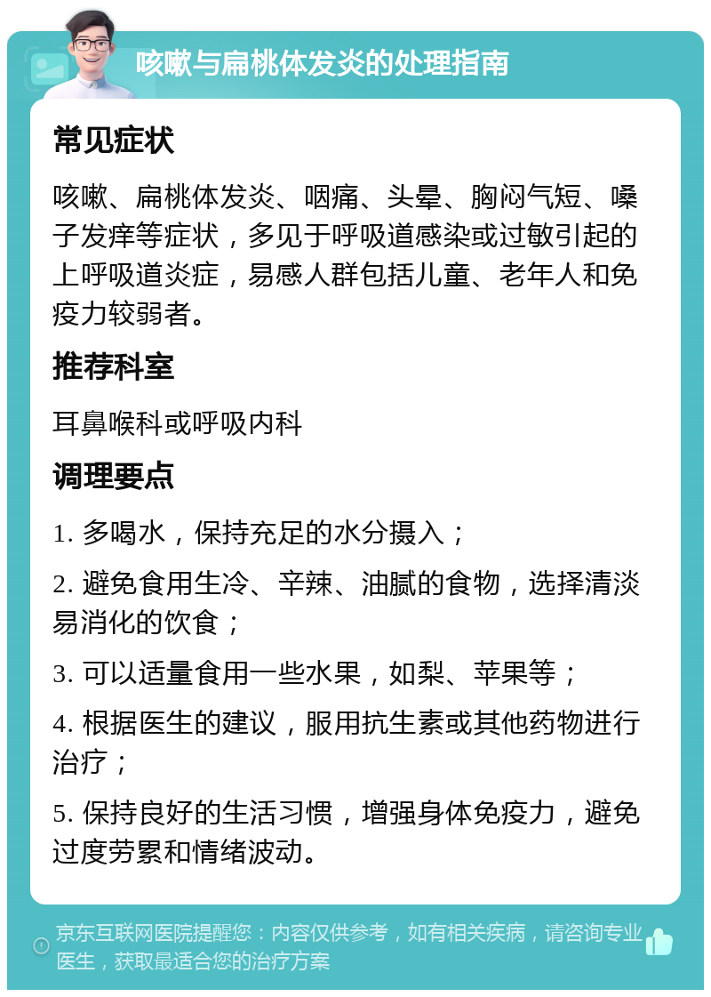 咳嗽与扁桃体发炎的处理指南 常见症状 咳嗽、扁桃体发炎、咽痛、头晕、胸闷气短、嗓子发痒等症状，多见于呼吸道感染或过敏引起的上呼吸道炎症，易感人群包括儿童、老年人和免疫力较弱者。 推荐科室 耳鼻喉科或呼吸内科 调理要点 1. 多喝水，保持充足的水分摄入； 2. 避免食用生冷、辛辣、油腻的食物，选择清淡易消化的饮食； 3. 可以适量食用一些水果，如梨、苹果等； 4. 根据医生的建议，服用抗生素或其他药物进行治疗； 5. 保持良好的生活习惯，增强身体免疫力，避免过度劳累和情绪波动。