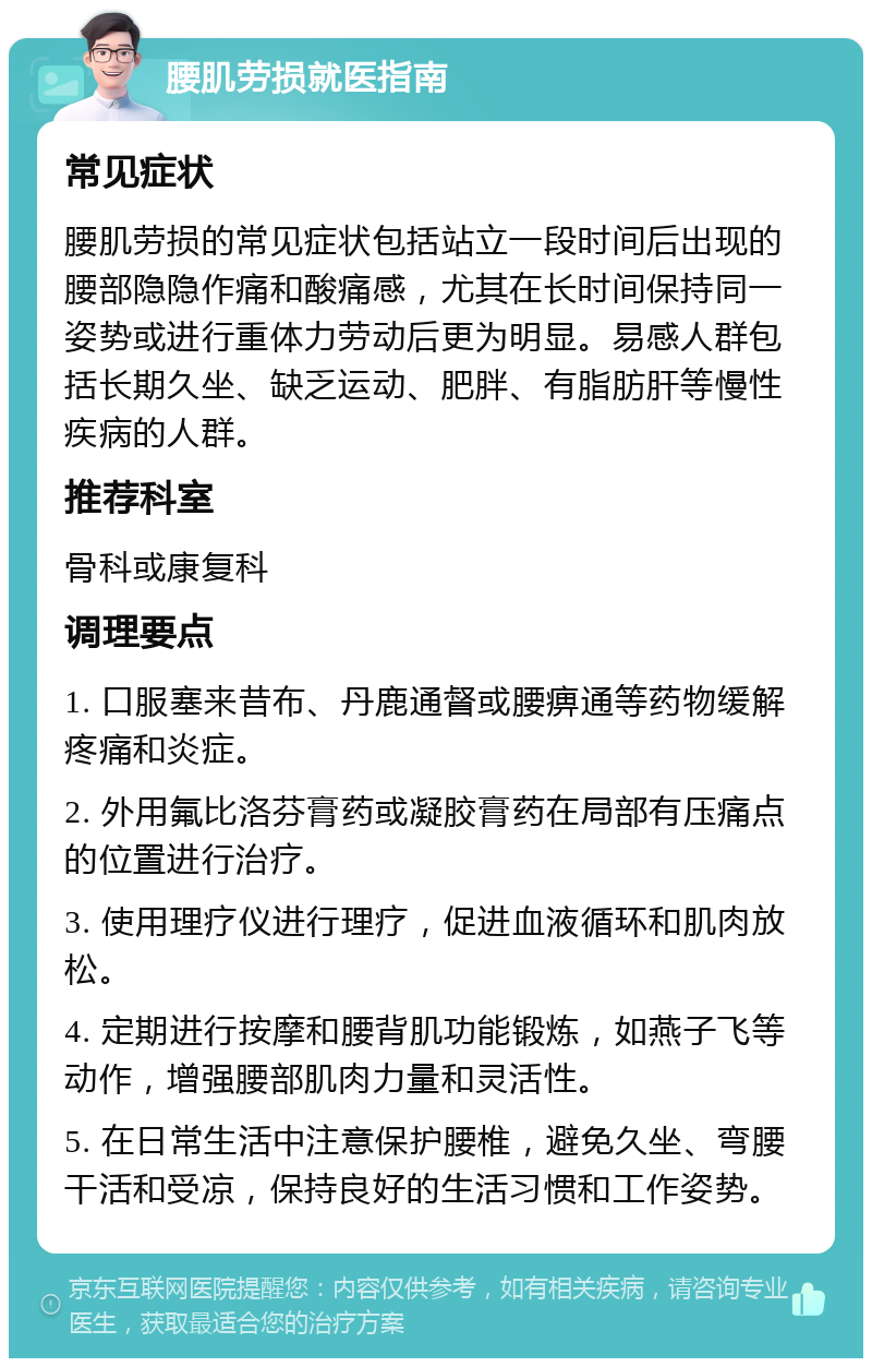 腰肌劳损就医指南 常见症状 腰肌劳损的常见症状包括站立一段时间后出现的腰部隐隐作痛和酸痛感，尤其在长时间保持同一姿势或进行重体力劳动后更为明显。易感人群包括长期久坐、缺乏运动、肥胖、有脂肪肝等慢性疾病的人群。 推荐科室 骨科或康复科 调理要点 1. 口服塞来昔布、丹鹿通督或腰痹通等药物缓解疼痛和炎症。 2. 外用氟比洛芬膏药或凝胶膏药在局部有压痛点的位置进行治疗。 3. 使用理疗仪进行理疗，促进血液循环和肌肉放松。 4. 定期进行按摩和腰背肌功能锻炼，如燕子飞等动作，增强腰部肌肉力量和灵活性。 5. 在日常生活中注意保护腰椎，避免久坐、弯腰干活和受凉，保持良好的生活习惯和工作姿势。