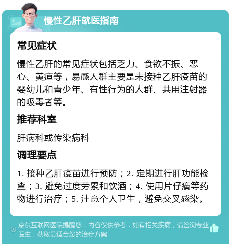 慢性乙肝就医指南 常见症状 慢性乙肝的常见症状包括乏力、食欲不振、恶心、黄疸等，易感人群主要是未接种乙肝疫苗的婴幼儿和青少年、有性行为的人群、共用注射器的吸毒者等。 推荐科室 肝病科或传染病科 调理要点 1. 接种乙肝疫苗进行预防；2. 定期进行肝功能检查；3. 避免过度劳累和饮酒；4. 使用片仔癀等药物进行治疗；5. 注意个人卫生，避免交叉感染。