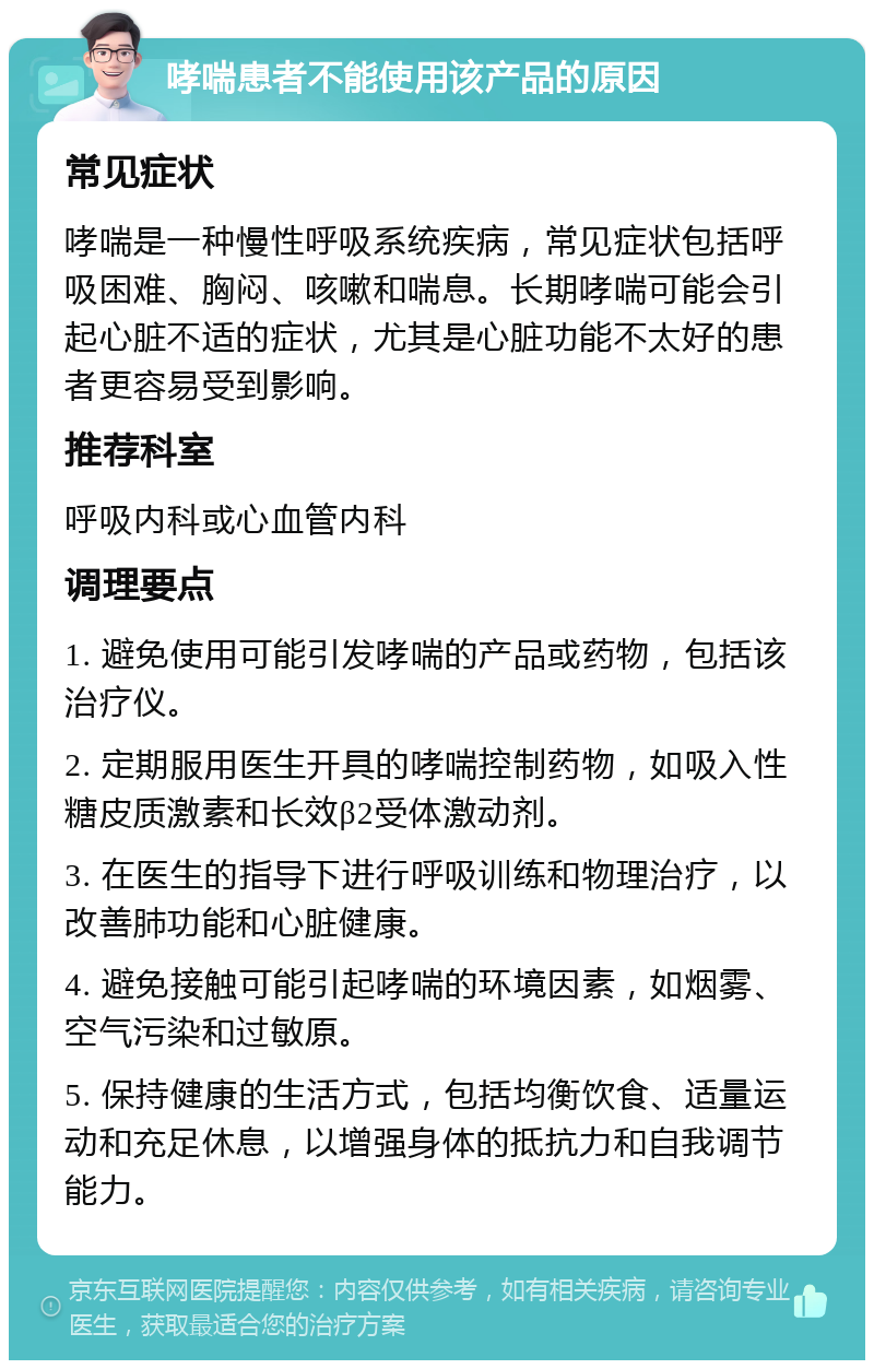 哮喘患者不能使用该产品的原因 常见症状 哮喘是一种慢性呼吸系统疾病，常见症状包括呼吸困难、胸闷、咳嗽和喘息。长期哮喘可能会引起心脏不适的症状，尤其是心脏功能不太好的患者更容易受到影响。 推荐科室 呼吸内科或心血管内科 调理要点 1. 避免使用可能引发哮喘的产品或药物，包括该治疗仪。 2. 定期服用医生开具的哮喘控制药物，如吸入性糖皮质激素和长效β2受体激动剂。 3. 在医生的指导下进行呼吸训练和物理治疗，以改善肺功能和心脏健康。 4. 避免接触可能引起哮喘的环境因素，如烟雾、空气污染和过敏原。 5. 保持健康的生活方式，包括均衡饮食、适量运动和充足休息，以增强身体的抵抗力和自我调节能力。