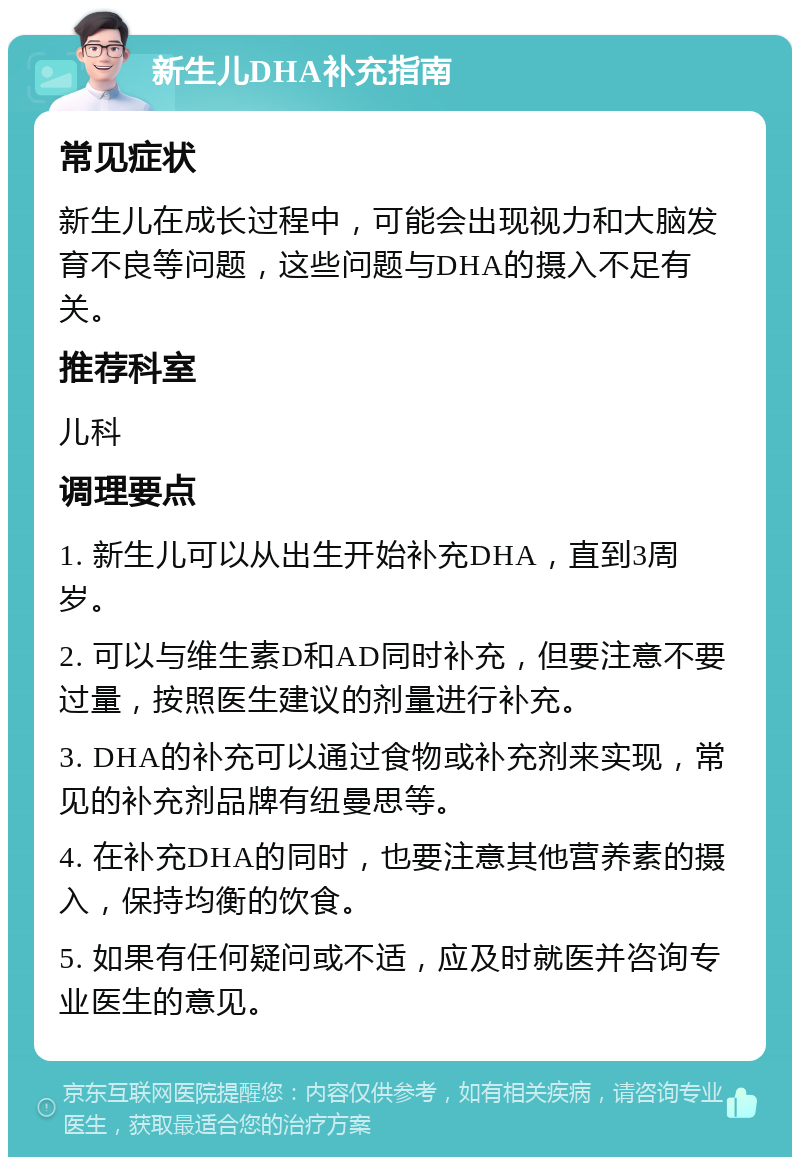 新生儿DHA补充指南 常见症状 新生儿在成长过程中，可能会出现视力和大脑发育不良等问题，这些问题与DHA的摄入不足有关。 推荐科室 儿科 调理要点 1. 新生儿可以从出生开始补充DHA，直到3周岁。 2. 可以与维生素D和AD同时补充，但要注意不要过量，按照医生建议的剂量进行补充。 3. DHA的补充可以通过食物或补充剂来实现，常见的补充剂品牌有纽曼思等。 4. 在补充DHA的同时，也要注意其他营养素的摄入，保持均衡的饮食。 5. 如果有任何疑问或不适，应及时就医并咨询专业医生的意见。