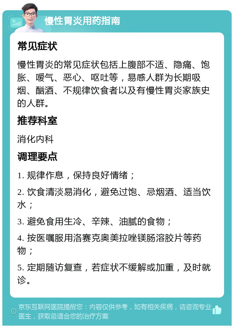 慢性胃炎用药指南 常见症状 慢性胃炎的常见症状包括上腹部不适、隐痛、饱胀、嗳气、恶心、呕吐等，易感人群为长期吸烟、酗酒、不规律饮食者以及有慢性胃炎家族史的人群。 推荐科室 消化内科 调理要点 1. 规律作息，保持良好情绪； 2. 饮食清淡易消化，避免过饱、忌烟酒、适当饮水； 3. 避免食用生冷、辛辣、油腻的食物； 4. 按医嘱服用洛赛克奥美拉唑镁肠溶胶片等药物； 5. 定期随访复查，若症状不缓解或加重，及时就诊。