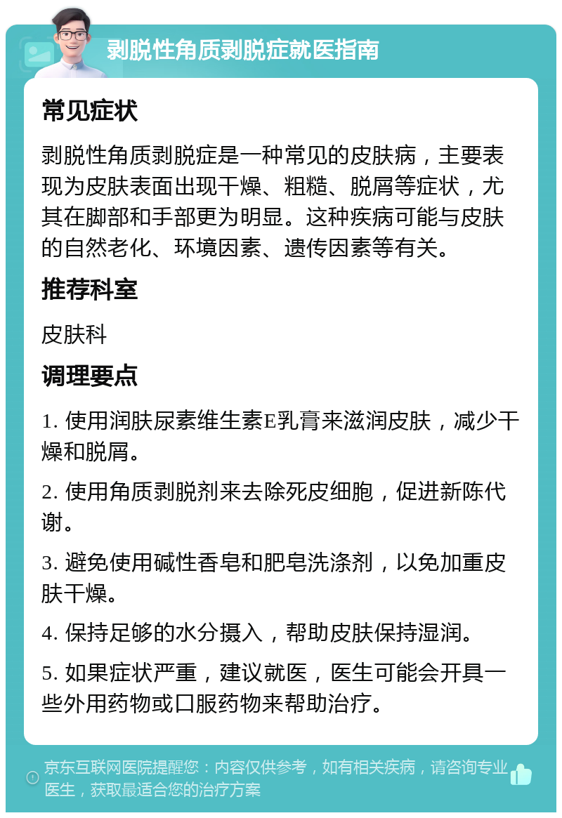 剥脱性角质剥脱症就医指南 常见症状 剥脱性角质剥脱症是一种常见的皮肤病，主要表现为皮肤表面出现干燥、粗糙、脱屑等症状，尤其在脚部和手部更为明显。这种疾病可能与皮肤的自然老化、环境因素、遗传因素等有关。 推荐科室 皮肤科 调理要点 1. 使用润肤尿素维生素E乳膏来滋润皮肤，减少干燥和脱屑。 2. 使用角质剥脱剂来去除死皮细胞，促进新陈代谢。 3. 避免使用碱性香皂和肥皂洗涤剂，以免加重皮肤干燥。 4. 保持足够的水分摄入，帮助皮肤保持湿润。 5. 如果症状严重，建议就医，医生可能会开具一些外用药物或口服药物来帮助治疗。