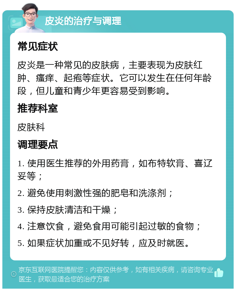 皮炎的治疗与调理 常见症状 皮炎是一种常见的皮肤病，主要表现为皮肤红肿、瘙痒、起疱等症状。它可以发生在任何年龄段，但儿童和青少年更容易受到影响。 推荐科室 皮肤科 调理要点 1. 使用医生推荐的外用药膏，如布特软膏、喜辽妥等； 2. 避免使用刺激性强的肥皂和洗涤剂； 3. 保持皮肤清洁和干燥； 4. 注意饮食，避免食用可能引起过敏的食物； 5. 如果症状加重或不见好转，应及时就医。