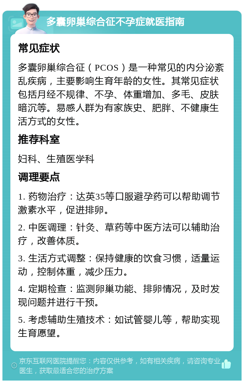 多囊卵巢综合征不孕症就医指南 常见症状 多囊卵巢综合征（PCOS）是一种常见的内分泌紊乱疾病，主要影响生育年龄的女性。其常见症状包括月经不规律、不孕、体重增加、多毛、皮肤暗沉等。易感人群为有家族史、肥胖、不健康生活方式的女性。 推荐科室 妇科、生殖医学科 调理要点 1. 药物治疗：达英35等口服避孕药可以帮助调节激素水平，促进排卵。 2. 中医调理：针灸、草药等中医方法可以辅助治疗，改善体质。 3. 生活方式调整：保持健康的饮食习惯，适量运动，控制体重，减少压力。 4. 定期检查：监测卵巢功能、排卵情况，及时发现问题并进行干预。 5. 考虑辅助生殖技术：如试管婴儿等，帮助实现生育愿望。