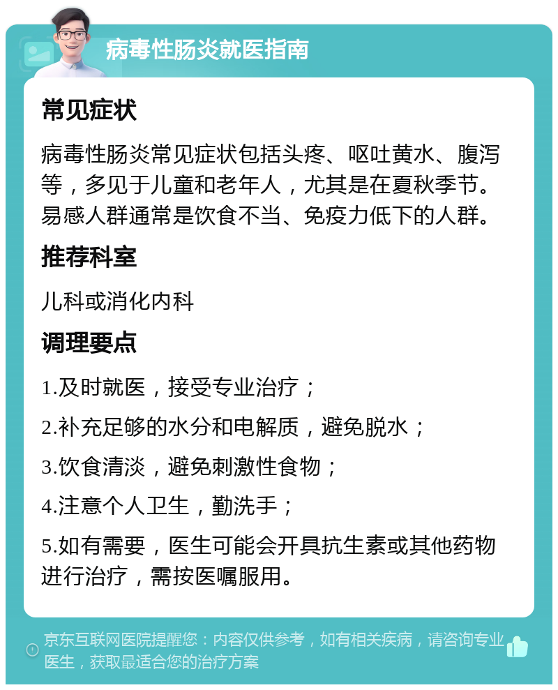 病毒性肠炎就医指南 常见症状 病毒性肠炎常见症状包括头疼、呕吐黄水、腹泻等，多见于儿童和老年人，尤其是在夏秋季节。易感人群通常是饮食不当、免疫力低下的人群。 推荐科室 儿科或消化内科 调理要点 1.及时就医，接受专业治疗； 2.补充足够的水分和电解质，避免脱水； 3.饮食清淡，避免刺激性食物； 4.注意个人卫生，勤洗手； 5.如有需要，医生可能会开具抗生素或其他药物进行治疗，需按医嘱服用。