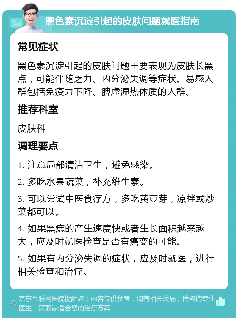 黑色素沉淀引起的皮肤问题就医指南 常见症状 黑色素沉淀引起的皮肤问题主要表现为皮肤长黑点，可能伴随乏力、内分泌失调等症状。易感人群包括免疫力下降、脾虚湿热体质的人群。 推荐科室 皮肤科 调理要点 1. 注意局部清洁卫生，避免感染。 2. 多吃水果蔬菜，补充维生素。 3. 可以尝试中医食疗方，多吃黄豆芽，凉拌或炒菜都可以。 4. 如果黑痣的产生速度快或者生长面积越来越大，应及时就医检查是否有癌变的可能。 5. 如果有内分泌失调的症状，应及时就医，进行相关检查和治疗。