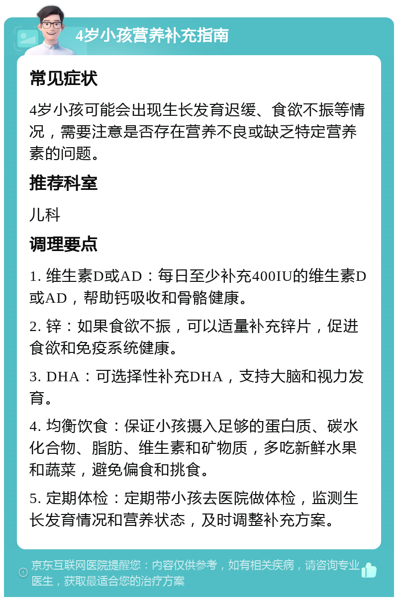 4岁小孩营养补充指南 常见症状 4岁小孩可能会出现生长发育迟缓、食欲不振等情况，需要注意是否存在营养不良或缺乏特定营养素的问题。 推荐科室 儿科 调理要点 1. 维生素D或AD：每日至少补充400IU的维生素D或AD，帮助钙吸收和骨骼健康。 2. 锌：如果食欲不振，可以适量补充锌片，促进食欲和免疫系统健康。 3. DHA：可选择性补充DHA，支持大脑和视力发育。 4. 均衡饮食：保证小孩摄入足够的蛋白质、碳水化合物、脂肪、维生素和矿物质，多吃新鲜水果和蔬菜，避免偏食和挑食。 5. 定期体检：定期带小孩去医院做体检，监测生长发育情况和营养状态，及时调整补充方案。