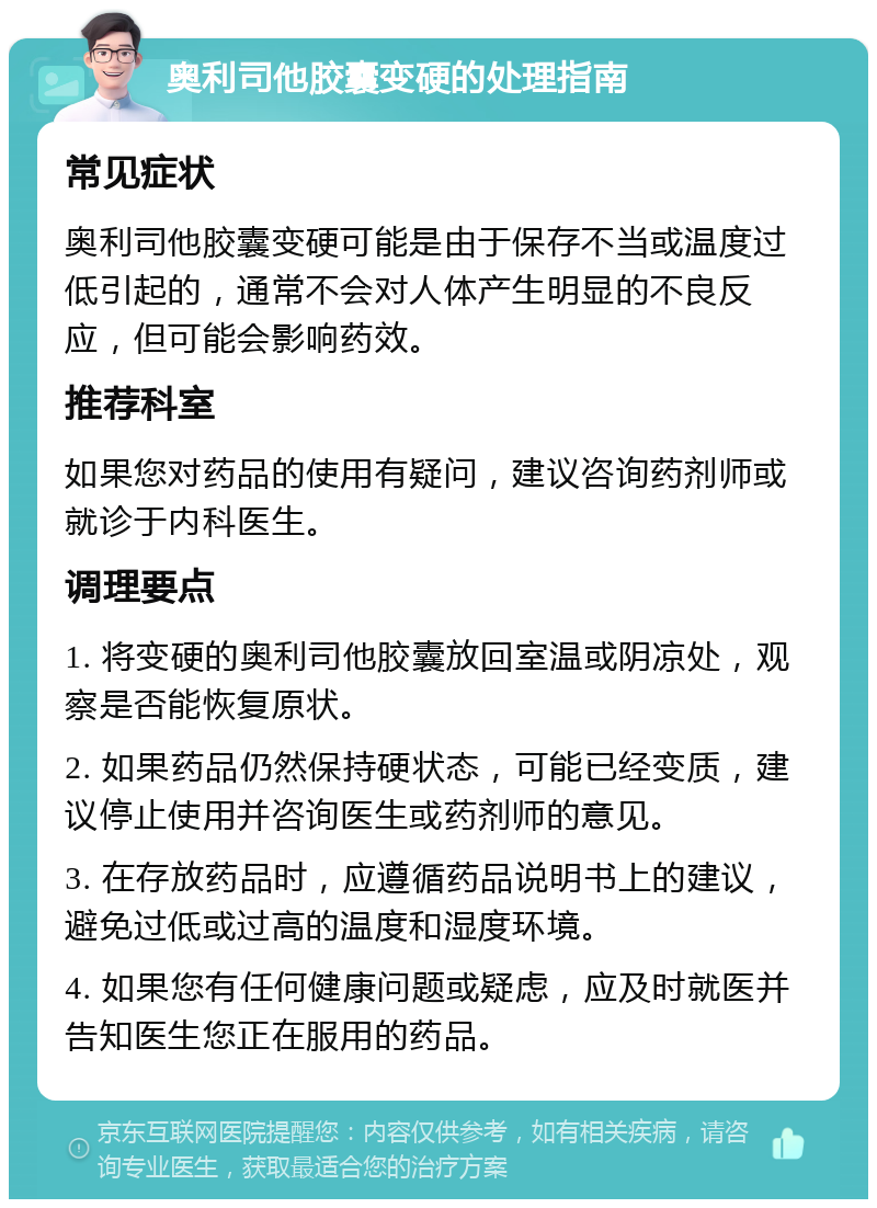 奥利司他胶囊变硬的处理指南 常见症状 奥利司他胶囊变硬可能是由于保存不当或温度过低引起的，通常不会对人体产生明显的不良反应，但可能会影响药效。 推荐科室 如果您对药品的使用有疑问，建议咨询药剂师或就诊于内科医生。 调理要点 1. 将变硬的奥利司他胶囊放回室温或阴凉处，观察是否能恢复原状。 2. 如果药品仍然保持硬状态，可能已经变质，建议停止使用并咨询医生或药剂师的意见。 3. 在存放药品时，应遵循药品说明书上的建议，避免过低或过高的温度和湿度环境。 4. 如果您有任何健康问题或疑虑，应及时就医并告知医生您正在服用的药品。