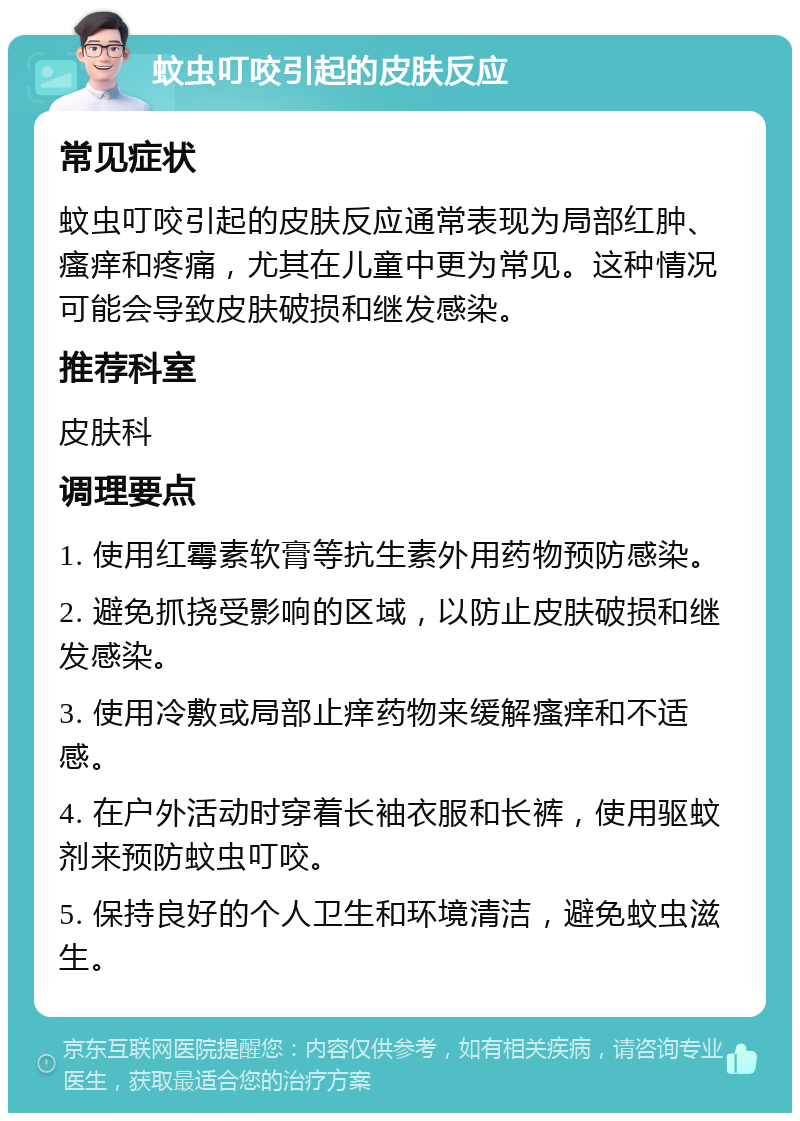 蚊虫叮咬引起的皮肤反应 常见症状 蚊虫叮咬引起的皮肤反应通常表现为局部红肿、瘙痒和疼痛，尤其在儿童中更为常见。这种情况可能会导致皮肤破损和继发感染。 推荐科室 皮肤科 调理要点 1. 使用红霉素软膏等抗生素外用药物预防感染。 2. 避免抓挠受影响的区域，以防止皮肤破损和继发感染。 3. 使用冷敷或局部止痒药物来缓解瘙痒和不适感。 4. 在户外活动时穿着长袖衣服和长裤，使用驱蚊剂来预防蚊虫叮咬。 5. 保持良好的个人卫生和环境清洁，避免蚊虫滋生。