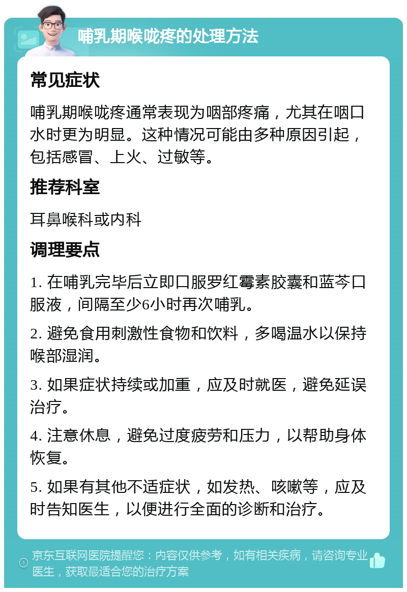 哺乳期喉咙疼的处理方法 常见症状 哺乳期喉咙疼通常表现为咽部疼痛，尤其在咽口水时更为明显。这种情况可能由多种原因引起，包括感冒、上火、过敏等。 推荐科室 耳鼻喉科或内科 调理要点 1. 在哺乳完毕后立即口服罗红霉素胶囊和蓝芩口服液，间隔至少6小时再次哺乳。 2. 避免食用刺激性食物和饮料，多喝温水以保持喉部湿润。 3. 如果症状持续或加重，应及时就医，避免延误治疗。 4. 注意休息，避免过度疲劳和压力，以帮助身体恢复。 5. 如果有其他不适症状，如发热、咳嗽等，应及时告知医生，以便进行全面的诊断和治疗。