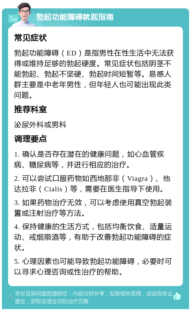 勃起功能障碍就医指南 常见症状 勃起功能障碍（ED）是指男性在性生活中无法获得或维持足够的勃起硬度。常见症状包括阴茎不能勃起、勃起不坚硬、勃起时间短暂等。易感人群主要是中老年男性，但年轻人也可能出现此类问题。 推荐科室 泌尿外科或男科 调理要点 1. 确认是否存在潜在的健康问题，如心血管疾病、糖尿病等，并进行相应的治疗。 2. 可以尝试口服药物如西地那非（Viagra）、他达拉非（Cialis）等，需要在医生指导下使用。 3. 如果药物治疗无效，可以考虑使用真空勃起装置或注射治疗等方法。 4. 保持健康的生活方式，包括均衡饮食、适量运动、戒烟限酒等，有助于改善勃起功能障碍的症状。 5. 心理因素也可能导致勃起功能障碍，必要时可以寻求心理咨询或性治疗的帮助。