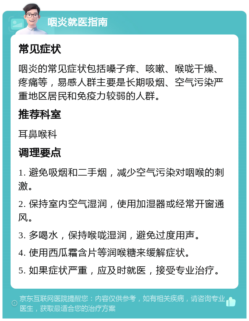 咽炎就医指南 常见症状 咽炎的常见症状包括嗓子痒、咳嗽、喉咙干燥、疼痛等，易感人群主要是长期吸烟、空气污染严重地区居民和免疫力较弱的人群。 推荐科室 耳鼻喉科 调理要点 1. 避免吸烟和二手烟，减少空气污染对咽喉的刺激。 2. 保持室内空气湿润，使用加湿器或经常开窗通风。 3. 多喝水，保持喉咙湿润，避免过度用声。 4. 使用西瓜霜含片等润喉糖来缓解症状。 5. 如果症状严重，应及时就医，接受专业治疗。