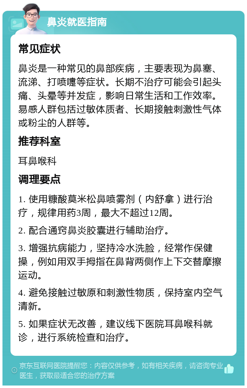 鼻炎就医指南 常见症状 鼻炎是一种常见的鼻部疾病，主要表现为鼻塞、流涕、打喷嚏等症状。长期不治疗可能会引起头痛、头晕等并发症，影响日常生活和工作效率。易感人群包括过敏体质者、长期接触刺激性气体或粉尘的人群等。 推荐科室 耳鼻喉科 调理要点 1. 使用糠酸莫米松鼻喷雾剂（内舒拿）进行治疗，规律用药3周，最大不超过12周。 2. 配合通窍鼻炎胶囊进行辅助治疗。 3. 增强抗病能力，坚持冷水洗脸，经常作保健操，例如用双手拇指在鼻背两侧作上下交替摩擦运动。 4. 避免接触过敏原和刺激性物质，保持室内空气清新。 5. 如果症状无改善，建议线下医院耳鼻喉科就诊，进行系统检查和治疗。