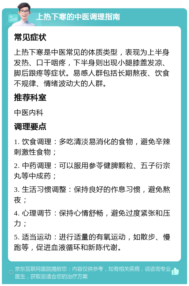 上热下寒的中医调理指南 常见症状 上热下寒是中医常见的体质类型，表现为上半身发热、口干咽疼，下半身则出现小腿膝盖发凉、脚后跟疼等症状。易感人群包括长期熬夜、饮食不规律、情绪波动大的人群。 推荐科室 中医内科 调理要点 1. 饮食调理：多吃清淡易消化的食物，避免辛辣刺激性食物； 2. 中药调理：可以服用参苓健脾颗粒、五子衍宗丸等中成药； 3. 生活习惯调整：保持良好的作息习惯，避免熬夜； 4. 心理调节：保持心情舒畅，避免过度紧张和压力； 5. 适当运动：进行适量的有氧运动，如散步、慢跑等，促进血液循环和新陈代谢。