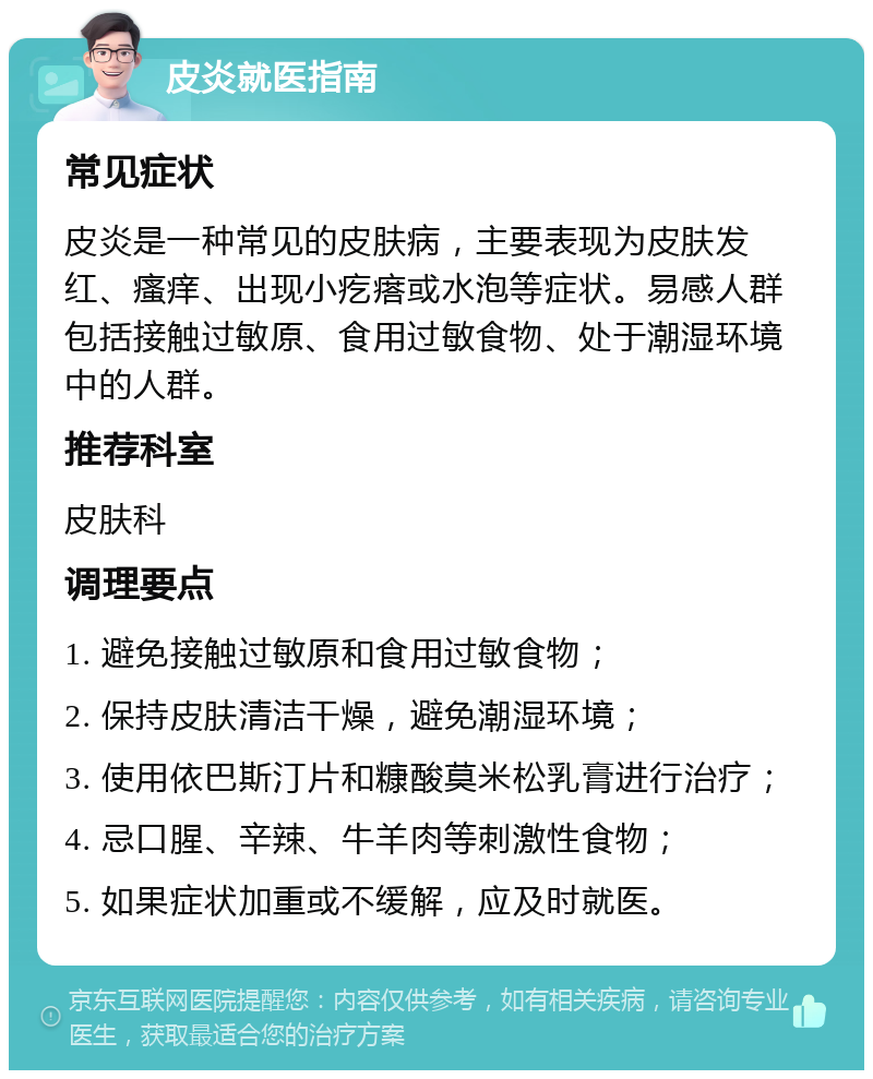 皮炎就医指南 常见症状 皮炎是一种常见的皮肤病，主要表现为皮肤发红、瘙痒、出现小疙瘩或水泡等症状。易感人群包括接触过敏原、食用过敏食物、处于潮湿环境中的人群。 推荐科室 皮肤科 调理要点 1. 避免接触过敏原和食用过敏食物； 2. 保持皮肤清洁干燥，避免潮湿环境； 3. 使用依巴斯汀片和糠酸莫米松乳膏进行治疗； 4. 忌口腥、辛辣、牛羊肉等刺激性食物； 5. 如果症状加重或不缓解，应及时就医。