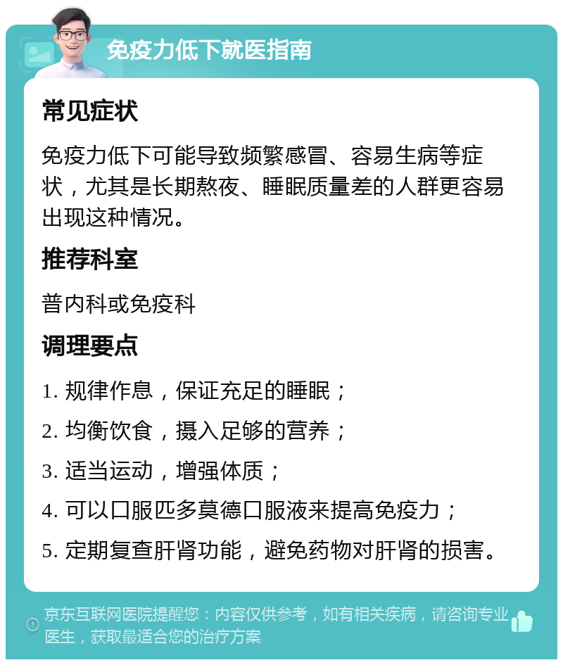 免疫力低下就医指南 常见症状 免疫力低下可能导致频繁感冒、容易生病等症状，尤其是长期熬夜、睡眠质量差的人群更容易出现这种情况。 推荐科室 普内科或免疫科 调理要点 1. 规律作息，保证充足的睡眠； 2. 均衡饮食，摄入足够的营养； 3. 适当运动，增强体质； 4. 可以口服匹多莫德口服液来提高免疫力； 5. 定期复查肝肾功能，避免药物对肝肾的损害。