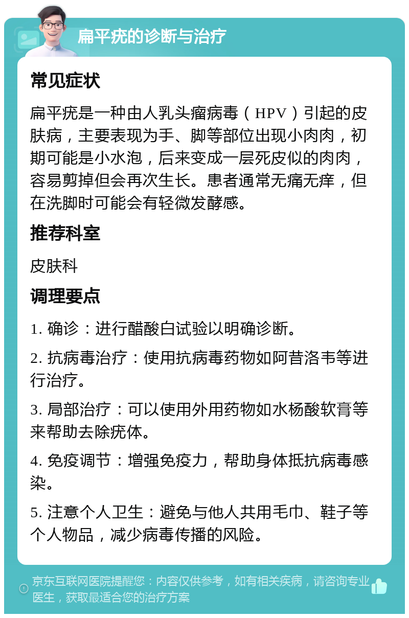 扁平疣的诊断与治疗 常见症状 扁平疣是一种由人乳头瘤病毒（HPV）引起的皮肤病，主要表现为手、脚等部位出现小肉肉，初期可能是小水泡，后来变成一层死皮似的肉肉，容易剪掉但会再次生长。患者通常无痛无痒，但在洗脚时可能会有轻微发酵感。 推荐科室 皮肤科 调理要点 1. 确诊：进行醋酸白试验以明确诊断。 2. 抗病毒治疗：使用抗病毒药物如阿昔洛韦等进行治疗。 3. 局部治疗：可以使用外用药物如水杨酸软膏等来帮助去除疣体。 4. 免疫调节：增强免疫力，帮助身体抵抗病毒感染。 5. 注意个人卫生：避免与他人共用毛巾、鞋子等个人物品，减少病毒传播的风险。